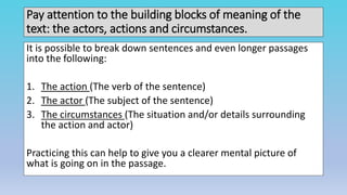 Pay attention to the building blocks of meaning of the
text: the actors, actions and circumstances.
It is possible to break down sentences and even longer passages
into the following:
1. The action (The verb of the sentence)
2. The actor (The subject of the sentence)
3. The circumstances (The situation and/or details surrounding
the action and actor)
Practicing this can help to give you a clearer mental picture of
what is going on in the passage.
 
