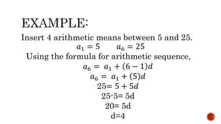 Insert 4 arithmetic means between 5 and 25.
𝑎1 = 5 𝑎6 = 25
Using the formula for arithmetic sequence,
𝑎6 = 𝑎1 + 6 − 1 𝑑
𝑎6 = 𝑎1 + 5 𝑑
25= 5 + 5𝑑
25-5= 5d
20= 5d
d=4
 