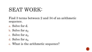 Find 3 terms between 2 and 34 of an arithmetic
sequence.
a. Solve for d.
b. Solve for 𝑎2
c. Solve for 𝑎3
d. Solve for 𝑎4
e. What is the arithmetic sequence?
 