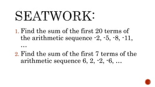 1. Find the sum of the first 20 terms of
the arithmetic sequence -2, -5, -8, -11,
…
2. Find the sum of the first 7 terms of the
arithmetic sequence 6, 2, -2, -6, …
 