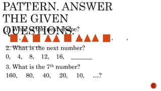 1. What is the next shape?
, , , , , , ,
____________
2. What is the next number?
0, 4, 8, 12, 16, _______
3. What is the 7th number?
160, 80, 40, 20, 10, …?
 