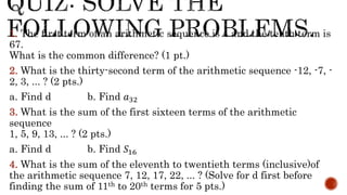 1. The first term of an arithmetic sequence is 4 and the tenth term is
67.
What is the common difference? (1 pt.)
2. What is the thirty-second term of the arithmetic sequence -12, -7, -
2, 3, ... ? (2 pts.)
a. Find d b. Find 𝑎32
3. What is the sum of the first sixteen terms of the arithmetic
sequence
1, 5, 9, 13, ... ? (2 pts.)
a. Find d b. Find 𝑆16
4. What is the sum of the eleventh to twentieth terms (inclusive)of
the arithmetic sequence 7, 12, 17, 22, ... ? (Solve for d first before
finding the sum of 11th to 20th terms for 5 pts.)
 