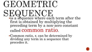 is a sequence where each term after the
first is obtained by multiplying the
preceding term by a non-zero constant
called common ratio.
Common ratio, r, can be determined by
dividing any term in a sequence that
precedes it.
 