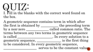 I. Fill in the blanks with the correct word found on
the box.
A geometric sequence contains term in which after
the first is obtained by __________ the preceding term
by a non-zero _____________ called common ratio. The
terms between any two terms in geometric sequence
is called ____________________. In every solution to a
geometric sequence, ______________ is the first thing
to be considered. In every geometric sequence,
___________________ serves to be the constant value.
 
