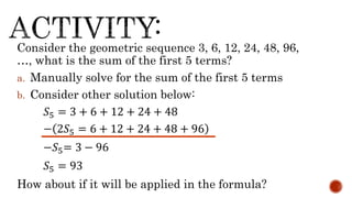 Consider the geometric sequence 3, 6, 12, 24, 48, 96,
…, what is the sum of the first 5 terms?
a. Manually solve for the sum of the first 5 terms
b. Consider other solution below:
𝑆5 = 3 + 6 + 12 + 24 + 48
− 2𝑆5 = 6 + 12 + 24 + 48 + 96
−𝑆5= 3 − 96
𝑆5 = 93
How about if it will be applied in the formula?
 
