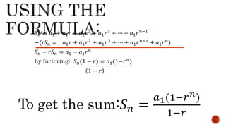 𝑆𝑛 = 𝑎1 + 𝑎1𝑟 + 𝑎1𝑟2 + 𝑎1𝑟3 + ⋯ + 𝑎1𝑟𝑛−1
−(r𝑆𝑛 = 𝑎1𝑟 + 𝑎1𝑟2 + 𝑎1𝑟3 + ⋯ + 𝑎1𝑟𝑛−1 + 𝑎1𝑟𝑛)
𝑆𝑛 − 𝑟𝑆𝑛 = 𝑎1 − 𝑎1𝑟𝑛
by factoring: 𝑆𝑛(1 − 𝑟) = 𝑎1(1−𝑟𝑛
)
1 − 𝑟
To get the sum:𝑆𝑛 =
𝑎1(1−𝑟𝑛)
1−𝑟
 