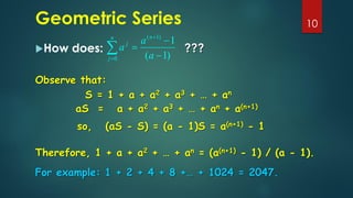 Geometric Series
How does:
10

=
+
−
−
=
n
j
n
j
a
a
a
0
)
1
(
)
1
(
1
Observe that:
S = 1 + a + a2 + a3 + … + an
???
aS = a + a2 + a3 + … + an + a(n+1)
so, (aS - S) = (a - 1)S = a(n+1) - 1
Therefore, 1 + a + a2 + … + an = (a(n+1) - 1) / (a - 1).
For example: 1 + 2 + 4 + 8 +… + 1024 = 2047.
 