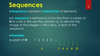 Sequences
Sequences represent ordered lists of elements.
A sequence is defined as a function from a subset of
N to a set S. We use the notation an to denote the
image of the integer n. We call an a term of the
sequence.
Example:
subset of N: 1 2 3 4 5 …
2
S 2 4 6 8 10 …
 
