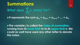 Summations
It represents the sum am + am+1 + am+2 + … + an.
The variable j is called the index of summation,
running from its lower limit m to its upper limit n. We
could as well have used any other letter to denote
this index.
6

=
n
m
j
j
a
What does stand for?
 