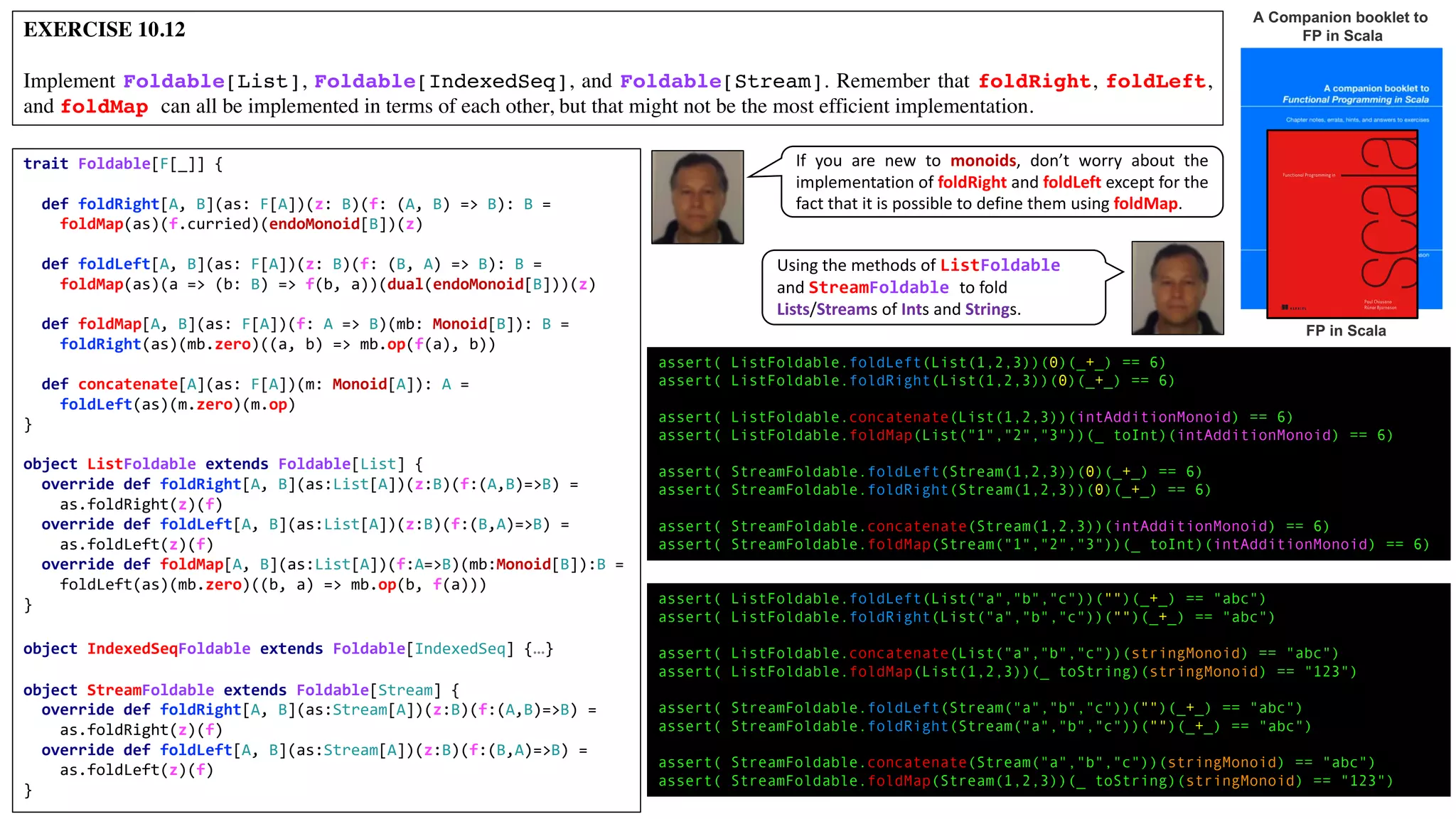 EXERCISE 10.12
Implement Foldable[List], Foldable[IndexedSeq], and Foldable[Stream]. Remember that foldRight, foldLeft,
and foldMap can all be implemented in terms of each other, but that might not be the most efficient implementation.
A Companion booklet to
FP in Scala
FP in Scala
trait Foldable[F[_]] {
def foldRight[A, B](as: F[A])(z: B)(f: (A, B) => B): B =
foldMap(as)(f.curried)(endoMonoid[B])(z)
def foldLeft[A, B](as: F[A])(z: B)(f: (B, A) => B): B =
foldMap(as)(a => (b: B) => f(b, a))(dual(endoMonoid[B]))(z)
def foldMap[A, B](as: F[A])(f: A => B)(mb: Monoid[B]): B =
foldRight(as)(mb.zero)((a, b) => mb.op(f(a), b))
def concatenate[A](as: F[A])(m: Monoid[A]): A =
foldLeft(as)(m.zero)(m.op)
}
object ListFoldable extends Foldable[List] {
override def foldRight[A, B](as:List[A])(z:B)(f:(A,B)=>B) =
as.foldRight(z)(f)
override def foldLeft[A, B](as:List[A])(z:B)(f:(B,A)=>B) =
as.foldLeft(z)(f)
override def foldMap[A, B](as:List[A])(f:A=>B)(mb:Monoid[B]):B =
foldLeft(as)(mb.zero)((b, a) => mb.op(b, f(a)))
}
object IndexedSeqFoldable extends Foldable[IndexedSeq] {…}
object StreamFoldable extends Foldable[Stream] {
override def foldRight[A, B](as:Stream[A])(z:B)(f:(A,B)=>B) =
as.foldRight(z)(f)
override def foldLeft[A, B](as:Stream[A])(z:B)(f:(B,A)=>B) =
as.foldLeft(z)(f)
}
assert( ListFoldable.foldLeft(List(1,2,3))(0)(_+_) == 6)
assert( ListFoldable.foldRight(List(1,2,3))(0)(_+_) == 6)
assert( ListFoldable.concatenate(List(1,2,3))(intAdditionMonoid) == 6)
assert( ListFoldable.foldMap(List("1","2","3"))(_ toInt)(intAdditionMonoid) == 6)
assert( StreamFoldable.foldLeft(Stream(1,2,3))(0)(_+_) == 6)
assert( StreamFoldable.foldRight(Stream(1,2,3))(0)(_+_) == 6)
assert( StreamFoldable.concatenate(Stream(1,2,3))(intAdditionMonoid) == 6)
assert( StreamFoldable.foldMap(Stream("1","2","3"))(_ toInt)(intAdditionMonoid) == 6)
assert( ListFoldable.foldLeft(List("a","b","c"))("")(_+_) == "abc")
assert( ListFoldable.foldRight(List("a","b","c"))("")(_+_) == "abc")
assert( ListFoldable.concatenate(List("a","b","c"))(stringMonoid) == "abc")
assert( ListFoldable.foldMap(List(1,2,3))(_ toString)(stringMonoid) == "123")
assert( StreamFoldable.foldLeft(Stream("a","b","c"))("")(_+_) == "abc")
assert( StreamFoldable.foldRight(Stream("a","b","c"))("")(_+_) == "abc")
assert( StreamFoldable.concatenate(Stream("a","b","c"))(stringMonoid) == "abc")
assert( StreamFoldable.foldMap(Stream(1,2,3))(_ toString)(stringMonoid) == "123")
Using	the	methods	of	ListFoldable
and	StreamFoldable to	fold	
Lists/Streams	of	Ints	and	Strings.
If you are new to monoids, don’t worry about the
implementation of foldRight and foldLeft except for the
fact that it is possible to define them using foldMap.
 