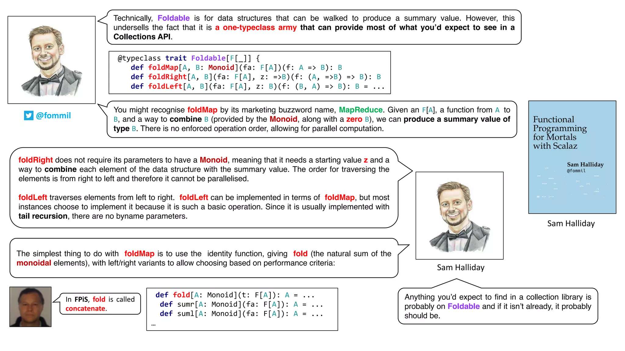 Sam	Halliday
@fommil
Technically, Foldable is for data structures that can be walked to produce a summary value. However, this
undersells the fact that it is a one-typeclass army that can provide most of what you’d expect to see in a
Collections API.
You might recognise foldMap by its marketing buzzword name, MapReduce. Given an F[A], a function from A to
B, and a way to combine B (provided by the Monoid, along with a zero B), we can produce a summary value of
type B. There is no enforced operation order, allowing for parallel computation.
foldRight does not require its parameters to have a Monoid, meaning that it needs a starting value z and a
way to combine each element of the data structure with the summary value. The order for traversing the
elements is from right to left and therefore it cannot be parallelised.
foldLeft traverses elements from left to right. foldLeft can be implemented in terms of foldMap, but most
instances choose to implement it because it is such a basic operation. Since it is usually implemented with
tail recursion, there are no byname parameters.
The simplest thing to do with foldMap is to use the identity function, giving fold (the natural sum of the
monoidal elements), with left/right variants to allow choosing based on performance criteria:
@typeclass trait Foldable[F[_]] {
def foldMap[A, B: Monoid](fa: F[A])(f: A => B): B
def foldRight[A, B](fa: F[A], z: =>B)(f: (A, =>B) => B): B
def foldLeft[A, B](fa: F[A], z: B)(f: (B, A) => B): B = ...
def fold[A: Monoid](t: F[A]): A = ...
def sumr[A: Monoid](fa: F[A]): A = ...
def suml[A: Monoid](fa: F[A]): A = ...
…
In FPiS, fold is called
concatenate.
Sam	Halliday
Anything you’d expect to find in a collection library is
probably on Foldable and if it isn’t already, it probably
should be.
 