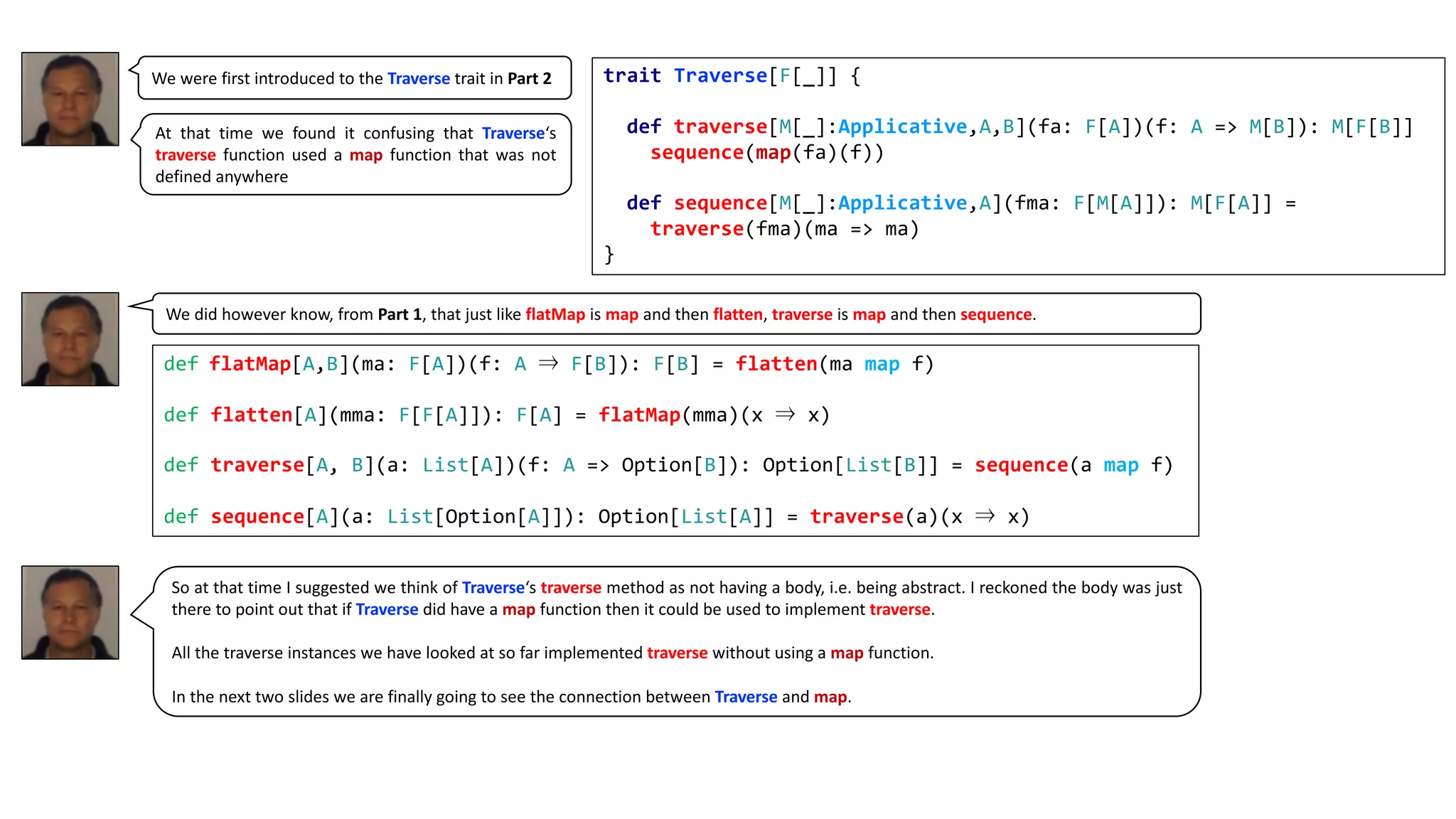 We were first introduced to the Traverse trait in Part 2
So at that time I suggested we think of Traverse‘s traverse method as not having a body, i.e. being abstract. I reckoned the body was just
there to point out that if Traverse did have a map function then it could be used to implement traverse.
All the traverse instances we have looked at so far implemented traverse without using a map function.
In the next two slides we are finally going to see the connection between Traverse and map.
trait Traverse[F[_]] {
def traverse[M[_]:Applicative,A,B](fa: F[A])(f: A => M[B]): M[F[B]]
sequence(map(fa)(f))
def sequence[M[_]:Applicative,A](fma: F[M[A]]): M[F[A]] =
traverse(fma)(ma => ma)
}
At that time we found it confusing that Traverse‘s
traverse function used a map function that was not
defined anywhere
We did however know, from Part 1, that just like flatMap is map and then flatten, traverse is map and then sequence.
def flatMap[A,B](ma: F[A])(f: A ⇒ F[B]): F[B] = flatten(ma map f)
def flatten[A](mma: F[F[A]]): F[A] = flatMap(mma)(x ⇒ x)
def traverse[A, B](a: List[A])(f: A => Option[B]): Option[List[B]] = sequence(a map f)
def sequence[A](a: List[Option[A]]): Option[List[A]] = traverse(a)(x ⇒ x)
 