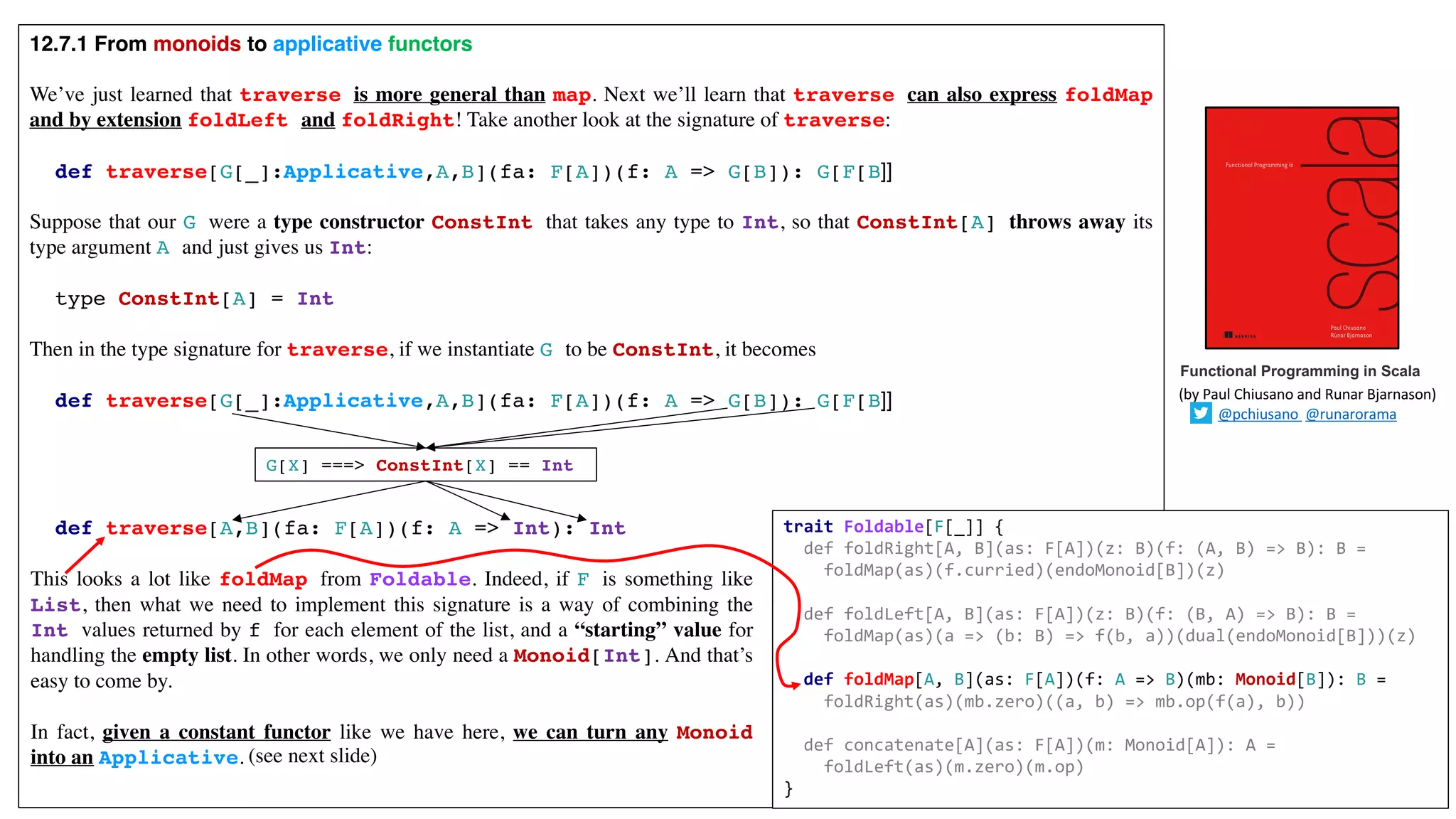 12.7.1 From monoids to applicative functors
We’ve just learned that traverse is more general than map. Next we’ll learn that traverse can also express foldMap
and by extension foldLeft and foldRight! Take another look at the signature of traverse:
def traverse[G[_]:Applicative,A,B](fa: F[A])(f: A => G[B]): G[F[B]]
Suppose that our G were a type constructor ConstInt that takes any type to Int, so that ConstInt[A] throws away its
type argument A and just gives us Int:
type ConstInt[A] = Int
Then in the type signature for traverse, if we instantiate G to be ConstInt, it becomes
def traverse[G[_]:Applicative,A,B](fa: F[A])(f: A => G[B]): G[F[B]]
def traverse[A,B](fa: F[A])(f: A => Int): Int
Functional Programming in Scala
(by	Paul	Chiusano	and	Runar	Bjarnason)
@pchiusano @runarorama
G[X] ===> ConstInt[X] == Int
trait Foldable[F[_]] {
def foldRight[A, B](as: F[A])(z: B)(f: (A, B) => B): B =
foldMap(as)(f.curried)(endoMonoid[B])(z)
def foldLeft[A, B](as: F[A])(z: B)(f: (B, A) => B): B =
foldMap(as)(a => (b: B) => f(b, a))(dual(endoMonoid[B]))(z)
def foldMap[A, B](as: F[A])(f: A => B)(mb: Monoid[B]): B =
foldRight(as)(mb.zero)((a, b) => mb.op(f(a), b))
def concatenate[A](as: F[A])(m: Monoid[A]): A =
foldLeft(as)(m.zero)(m.op)
}
This looks a lot like foldMap from Foldable. Indeed, if F is something like
List, then what we need to implement this signature is a way of combining the
Int values returned by f for each element of the list, and a “starting” value for
handling the empty list. In other words, we only need a Monoid[Int]. And that’s
easy to come by.
In fact, given a constant functor like we have here, we can turn any Monoid
into an Applicative. (see next slide)
 