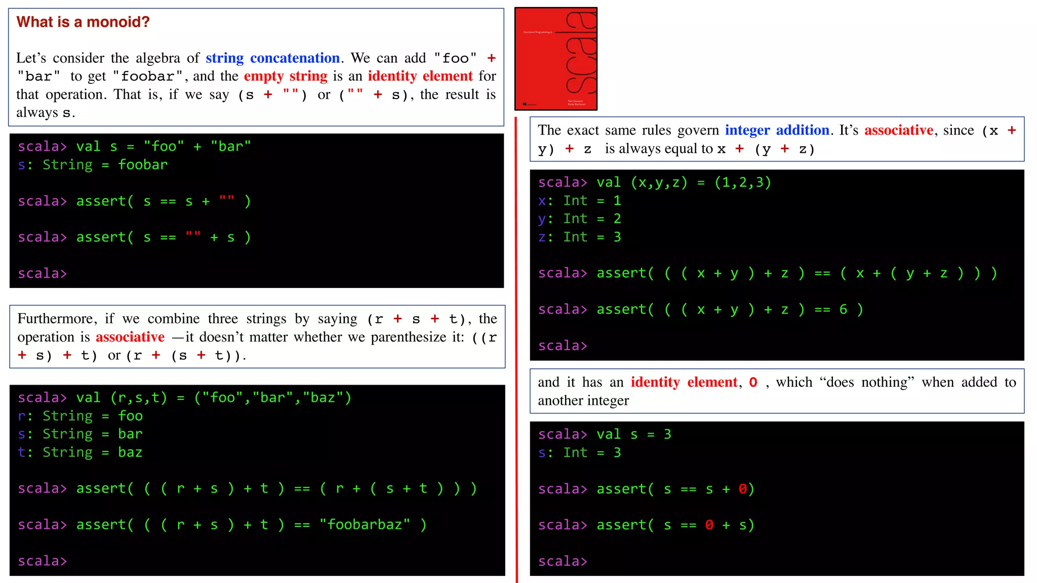 What is a monoid?
Let’s consider the algebra of string concatenation. We can add "foo" +
"bar" to get "foobar", and the empty string is an identity element for
that operation. That is, if we say (s + "") or ("" + s), the result is
always s.
scala> val s = "foo" + "bar"
s: String = foobar
scala> assert( s == s + "" )
scala> assert( s == "" + s )
scala>
scala> val (r,s,t) = ("foo","bar","baz")
r: String = foo
s: String = bar
t: String = baz
scala> assert( ( ( r + s ) + t ) == ( r + ( s + t ) ) )
scala> assert( ( ( r + s ) + t ) == "foobarbaz" )
scala>
Furthermore, if we combine three strings by saying (r + s + t), the
operation is associative —it doesn’t matter whether we parenthesize it: ((r
+ s) + t) or (r + (s + t)).
The exact same rules govern integer addition. It’s associative, since (x +
y) + z is always equal to x + (y + z)
scala> val (x,y,z) = (1,2,3)
x: Int = 1
y: Int = 2
z: Int = 3
scala> assert( ( ( x + y ) + z ) == ( x + ( y + z ) ) )
scala> assert( ( ( x + y ) + z ) == 6 )
scala>
and it has an identity element, 0 , which “does nothing” when added to
another integer
scala> val s = 3
s: Int = 3
scala> assert( s == s + 0)
scala> assert( s == 0 + s)
scala>
 