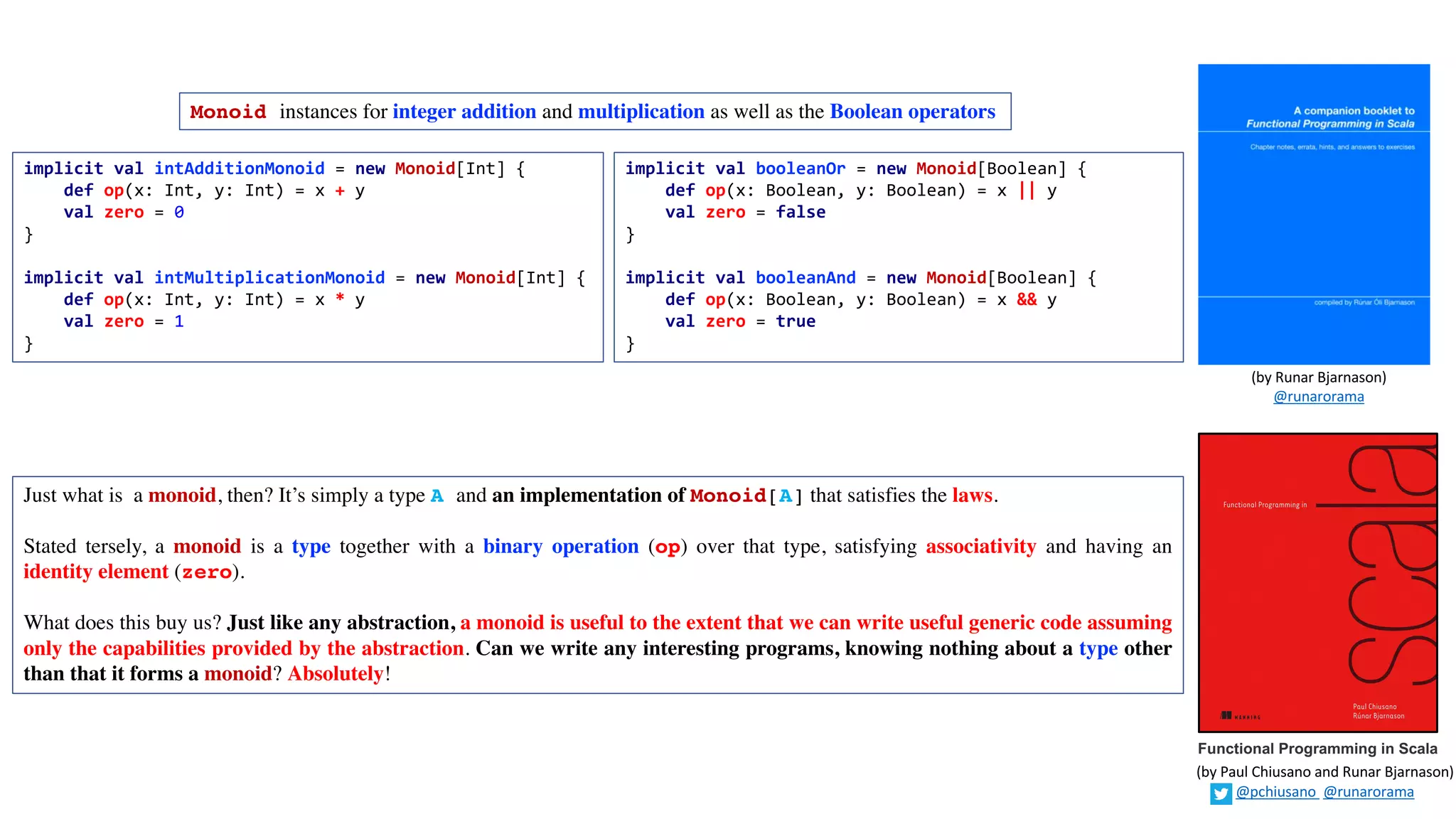 Monoid instances for integer addition and multiplication as well as the Boolean operators
implicit val intAdditionMonoid = new Monoid[Int] {
def op(x: Int, y: Int) = x + y
val zero = 0
}
implicit val intMultiplicationMonoid = new Monoid[Int] {
def op(x: Int, y: Int) = x * y
val zero = 1
}
Just what is a monoid, then? It’s simply a type A and an implementation of Monoid[A] that satisfies the laws.
Stated tersely, a monoid is a type together with a binary operation (op) over that type, satisfying associativity and having an
identity element (zero).
What does this buy us? Just like any abstraction, a monoid is useful to the extent that we can write useful generic code assuming
only the capabilities provided by the abstraction. Can we write any interesting programs, knowing nothing about a type other
than that it forms a monoid? Absolutely!
implicit val booleanOr = new Monoid[Boolean] {
def op(x: Boolean, y: Boolean) = x || y
val zero = false
}
implicit val booleanAnd = new Monoid[Boolean] {
def op(x: Boolean, y: Boolean) = x && y
val zero = true
}
Functional Programming in Scala
(by	Paul	Chiusano	and	Runar	Bjarnason)
@pchiusano @runarorama
(by	Runar	Bjarnason)
@runarorama
 