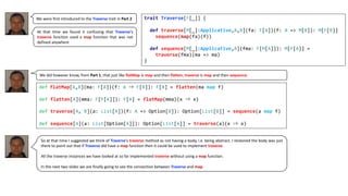 We were first introduced to the Traverse trait in Part 2
So at that time I suggested we think of Traverse‘s traverse method as not having a body, i.e. being abstract. I reckoned the body was just
there to point out that if Traverse did have a map function then it could be used to implement traverse.
All the traverse instances we have looked at so far implemented traverse without using a map function.
In the next two slides we are finally going to see the connection between Traverse and map.
trait Traverse[F[_]] {
def traverse[M[_]:Applicative,A,B](fa: F[A])(f: A => M[B]): M[F[B]]
sequence(map(fa)(f))
def sequence[M[_]:Applicative,A](fma: F[M[A]]): M[F[A]] =
traverse(fma)(ma => ma)
}
At that time we found it confusing that Traverse‘s
traverse function used a map function that was not
defined anywhere
We did however know, from Part 1, that just like flatMap is map and then flatten, traverse is map and then sequence.
def flatMap[A,B](ma: F[A])(f: A ⇒ F[B]): F[B] = flatten(ma map f)
def flatten[A](mma: F[F[A]]): F[A] = flatMap(mma)(x ⇒ x)
def traverse[A, B](a: List[A])(f: A => Option[B]): Option[List[B]] = sequence(a map f)
def sequence[A](a: List[Option[A]]): Option[List[A]] = traverse(a)(x ⇒ x)
 