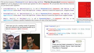 We now have instances of Traverse for List, Option, Map, and Tree . What does this generalized traverse /sequence
mean? Let’s just try plugging in some concrete type signatures for calls to sequence. We can speculate about what these functions
do, just based on their signatures:
• List[Option[A]] => Option[List[A]] (a call to Traverse[List].sequence with Option as the
Applicative ) returns None if any of the input List is None; otherwise it returns the original List wrapped in Some.
• Tree[Option[A]] => Option[Tree[A]] (a call to Traverse[Tree].sequence with Option as the
Applicative ) returns None if any of the input Tree is None; otherwise it returns the original Tree wrapped in Some.
• Map[K, Par[A]] => Par[Map[K,A]] (a call to Traverse[Map[K,_]].sequence with Par as the
Applicative ) produces a parallel computation that evaluates all values of the map in parallel.
Functional Programming in Scala
(by	Paul	Chiusano	and	Runar	Bjarnason)
@pchiusano @runarorama
trait Traverse[F[_]] {
def traverse[M[_]:Applicative,A,B](fa: F[A])(f: A => M[B]): M[F[B]]
sequence(map(fa)(f))
def sequence[M[_]:Applicative,A](fma: F[M[A]]): M[F[A]] =
traverse(fma)(ma => ma)
}
 