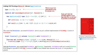 Listing 12.8 Turning a Monoid into an Applicative
type Const[M, B] = M
implicit def monoidApplicative[M](M: Monoid[M]) =
new Applicative[({ type f[x] = Const[M, x] })#f] {
def unit[A](a: => A): M = M.zero
def map2[A,B,C](m1: M, m2: M)(f: (A,B) => C): M = M.op(m1,m2)
}
This means that Traverse can extend Foldable and we can give a default implementation of foldMap in terms of
traverse:
trait Traverse[F[_]] extends Functor[F] with Foldable[F] {
…
override def foldMap[A,M](as: F[A])(f: A => M)(mb: Monoid[M]): M =
traverse[({type f[x] = Const[M,x]})#f,A,Nothing](as)(f)(monoidApplicative(mb))
}
Note that Traverse now extends both Foldable and Functor ! Importantly, Foldable itself can’t extend Functor.
Even though it’s possible to write map in terms of a fold for most foldable data structures like List, it’s not possible in
general.
Functional Programming in Scala
(by	Paul	Chiusano	and	Runar	Bjarnason)
@pchiusano @runarorama
 