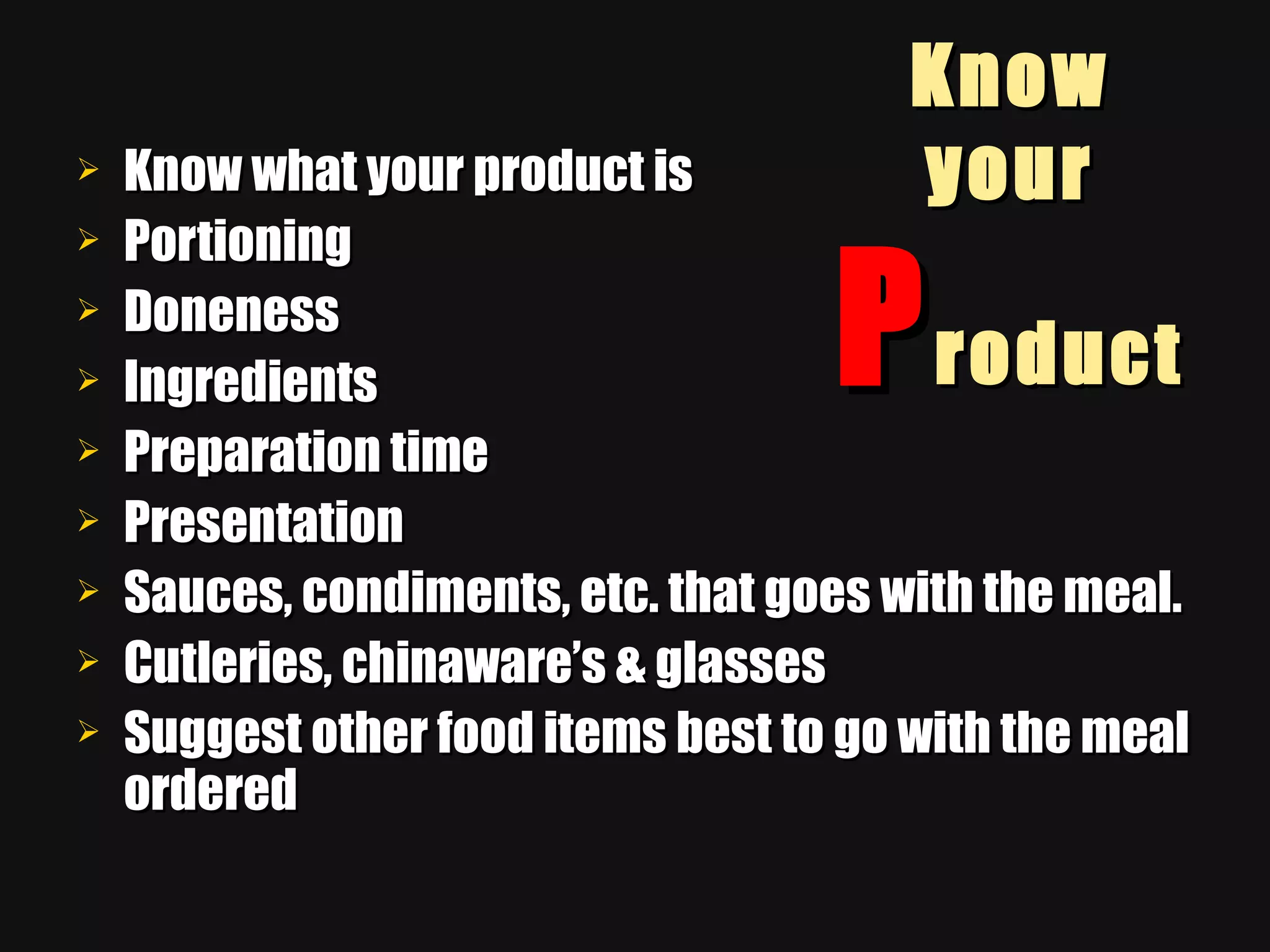 Know your  P roduct Know what your product is Portioning Doneness Ingredients Preparation time Presentation Sauces, condiments, etc. that goes with the meal. Cutleries, chinaware’s & glasses Suggest other food items best to go with the meal ordered 