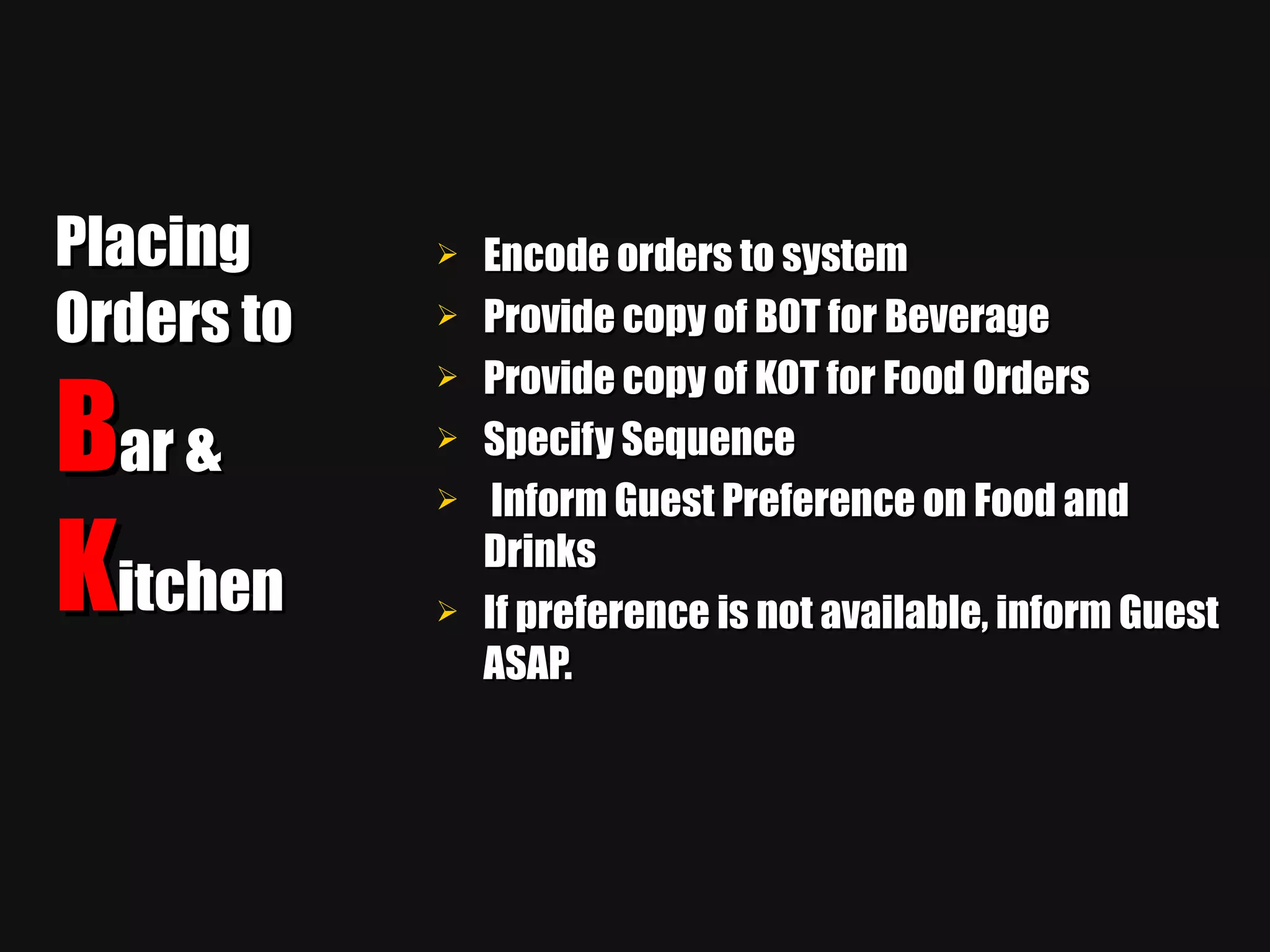 Placing Orders to  B ar &  K itchen Encode orders to system Provide copy of BOT for Beverage Provide copy of KOT for Food Orders Specify Sequence Inform Guest Preference on Food and Drinks If preference is not available, inform Guest ASAP. 