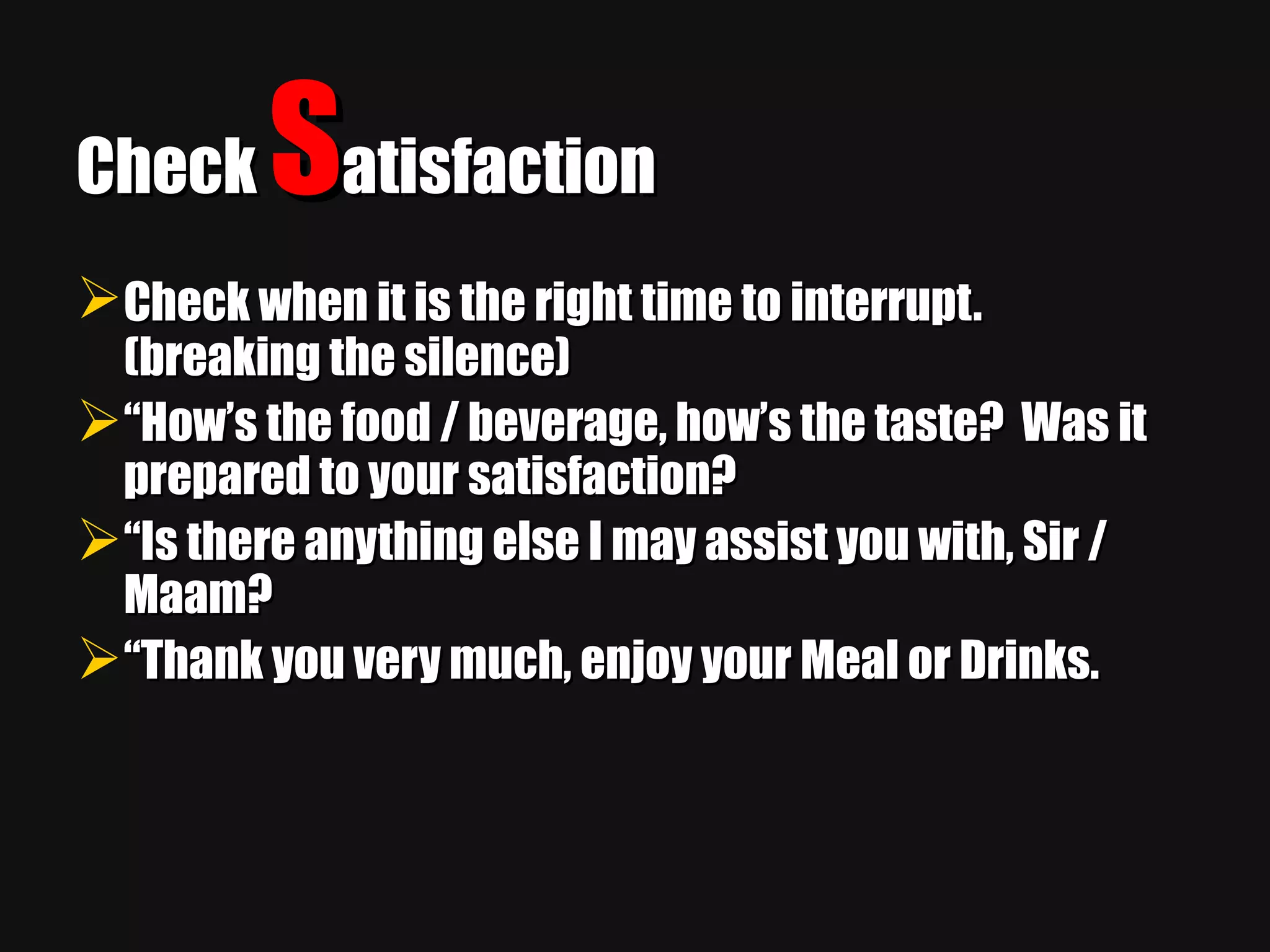 Check  S atisfaction Check when it is the right time to interrupt.   (breaking the silence) “ How’s the food / beverage, how’s the taste?  Was it prepared to your satisfaction? “ Is there anything else I may assist you with, Sir / Maam? “ Thank you very much, enjoy your Meal or Drinks. 