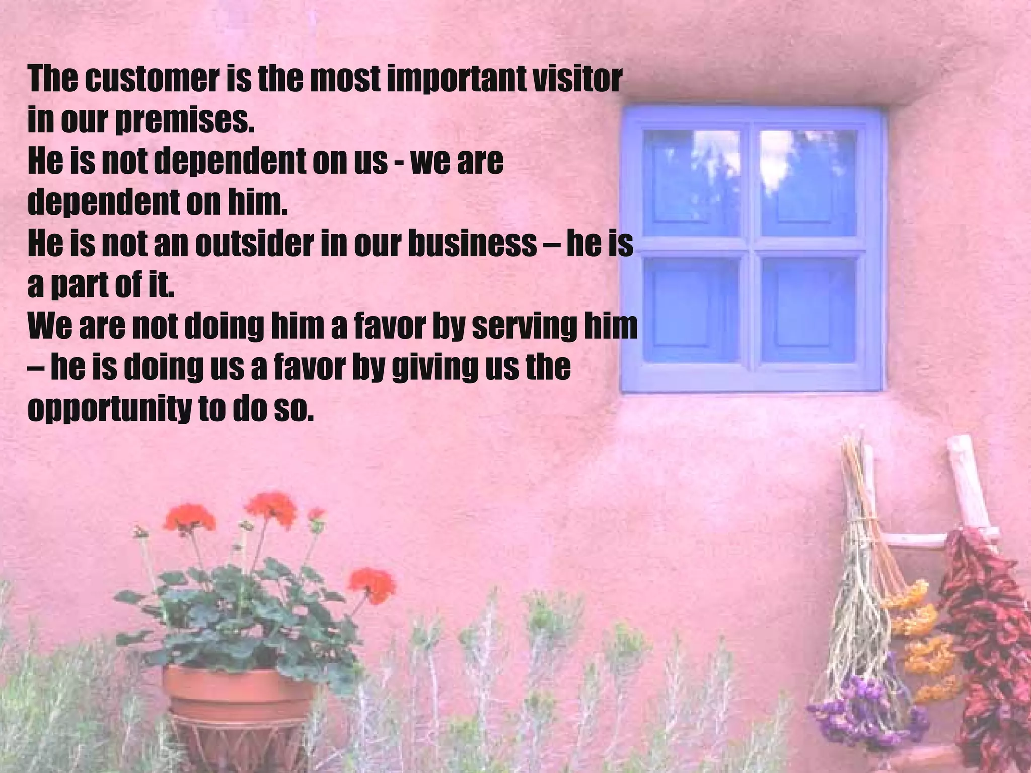 The customer is the most important visitor in our premises.  He is not dependent on us - we are dependent on him.  He is not an outsider in our business – he is a part of it.  We are not doing him a favor by serving him – he is doing us a favor by giving us the opportunity to do so.   