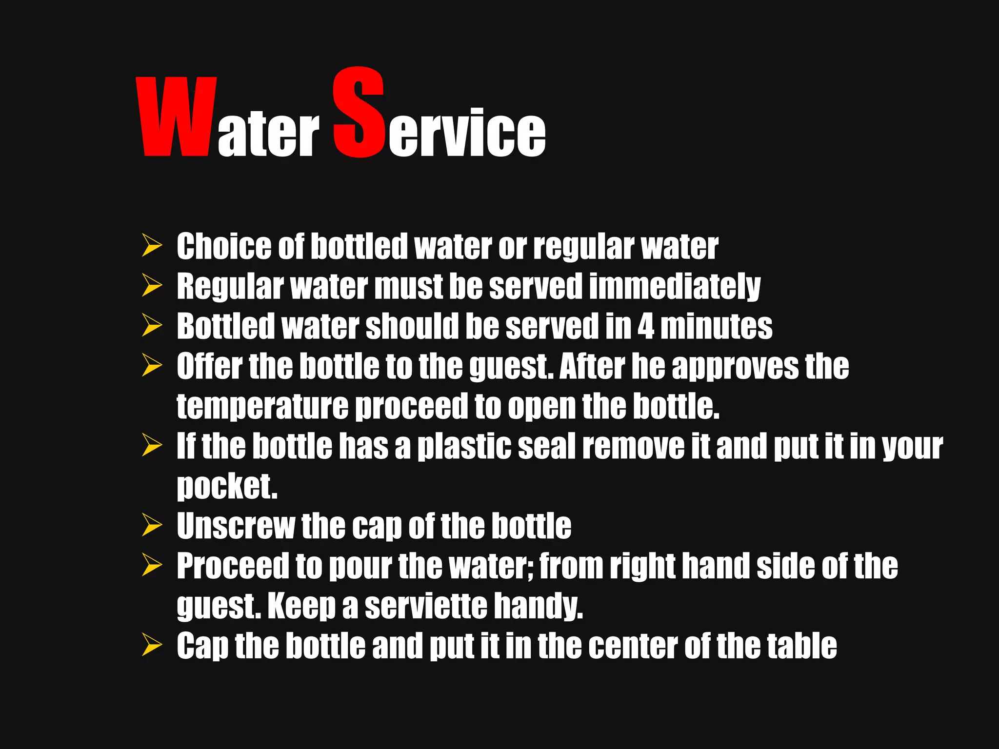 W ater   S ervice Choice of bottled water or regular water Regular water must be served immediately Bottled water should be served in 4 minutes Offer the bottle to the guest. After he approves the temperature proceed to open the bottle. If the bottle has a plastic seal remove it and put it in your pocket. Unscrew the cap of the bottle Proceed to pour the water; from right hand side of the guest. Keep a serviette handy. Cap the bottle and put it in the center of the table 