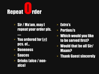Repeat  O rder Sir / Ma’am, may I repeat your order pls.….. You ordered for  (#)  pcs. of…  Doneness  Sauces Drinks (alco / non-alco) Extra’s Portion/s Which would you like to be served first? Would that be all Sir/Maam? Thank Guest sincerely 