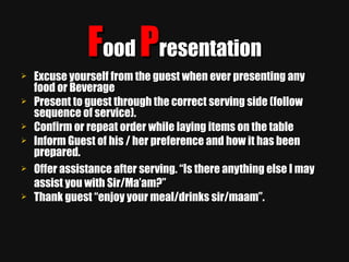 F ood  P resentation Excuse yourself from the guest when ever presenting any food or Beverage Present to guest through the correct serving side (follow sequence of service). Confirm or repeat order while laying items on the table Inform Guest of his / her preference and how it has been prepared. Offer assistance after serving. “Is there anything else I may assist you with Sir/Ma’am?” Thank guest “enjoy your meal/drinks sir/maam”. 
