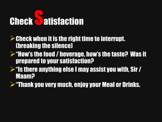 Check  S atisfaction Check when it is the right time to interrupt.   (breaking the silence) “ How’s the food / beverage, how’s the taste?  Was it prepared to your satisfaction? “ Is there anything else I may assist you with, Sir / Maam? “ Thank you very much, enjoy your Meal or Drinks. 