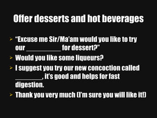 Offer desserts and hot beverages “ Excuse me Sir/Ma’am would you like to try our _________ for dessert?” Would you like some liqueurs? I suggest you try our new concoction called _______, it’s good and helps for fast digestion. Thank you very much (I’m sure you will like it!) 