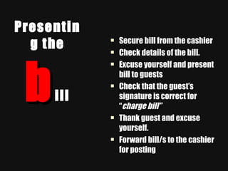 Presenting the  b ill Secure bill from the cashier Check details of the bill. Excuse yourself and present bill to guests Check that the guest’s signature is correct for “ charge bill” Thank guest and excuse yourself. Forward bill/s to the cashier for posting 