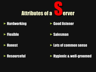 Attributes of a  S erver Hardworking Flexible Honest Resourceful Good listener Salesman Lots of common sense Hygienic & well-groomed 