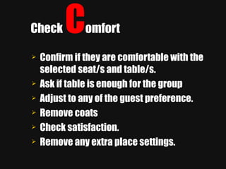 Check  C omfort Confirm if they are comfortable with the selected seat/s and table/s. Ask if table is enough for the group Adjust to any of the guest preference. Remove coats Check satisfaction. Remove any extra place settings. 