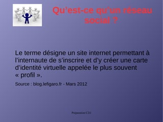 Préparation C2i1
Qu’est-ce qu’un réseau
social ?
Le terme désigne un site internet permettant à
l’internaute de s’inscrire et d’y créer une carte
d’identité virtuelle appelée le plus souvent
« profil ».
Source : blog.lefigaro.fr - Mars 2012
 