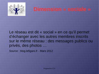 Préparation C2i1
Dimension « sociale »
Le réseau est dit « social » en ce qu’il permet
d’échanger avec les autres membres inscrits
sur le même réseau : des messages publics ou
privés, des photos …
Source : blog.lefigaro.fr - Mars 2012
 