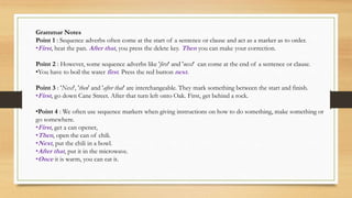 Grammar Notes 
Point 1 : Sequence adverbs often come at the start of a sentence or clause and act as a marker as to order. 
•First , heat the pan. After that, you press the delete key. Then you can make your correction. 
Point 2 : However, some sequence adverbs like 'first' and 'next' can come at the end of a sentence or clause. 
•You have to boil the water first . Press the red button next. 
Point 3 : 'Next', 'then' and 'after that' are interchangeable. They mark something between the start and finish. 
•First , go down Cane Street. After that turn left onto Oak. First, get behind a rock. 
•Point 4 : We often use sequence markers when giving instructions on how to do something, make something or 
go somewhere. 
•First , get a can opener, 
•Then, open the can of chili. 
•Next, put the chili in a bowl. 
•After that, put it in the microwave. 
•Once it is warm, you can eat it. 
