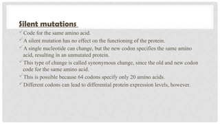 Silent mutations
Code for the same amino acid.
A silent mutation has no effect on the functioning of the protein.
A single nucleotide can change, but the new codon specifies the same amino
acid, resulting in an unmutated protein.
This type of change is called synonymous change, since the old and new codon
code for the same amino acid.
This is possible because 64 codons specify only 20 amino acids.
Different codons can lead to differential protein expression levels, however.
 