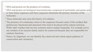 DNA and protein are the products of evolution.
DNA and protein are biological macromolecules composed of nucleotides and amino acid
to form linear sequences and these sequences determine the primary structure of the
molecules.
These molecules also store the history of evolution.
The presence of evolutionary traces in the sequences because some of the residues that
perform key functional and structural roles tend to be preserved by natural selection.
While other residues that are less common tend to mutate frequently. For example active
site residues of an enzyme family tend to be conserved because they are responsible for
catalytic functions.
Hence, by alignment, we can identify the conserved and varied region (patterns of
conservation and variations).
 