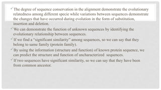 The degree of sequence conservation in the alignment demonstrate the evolutionary
relatedness among different specie while variations between sequences demonstrate
the changes that have occurred during evolution in the form of substitution,
insertion and deletion.
We can demonstrate the function of unknown sequences by identifying the
evolutionary relationship between sequences.
If we find a “significant similarity” among sequences, so we can say that they
belong to same family (protein family).
By using the information (structure and function) of known protein sequence, we
can predict the structure and function of uncharacterized sequences.
If two sequences have significant similarity, so we can say that they have been
from common ancestor.
 