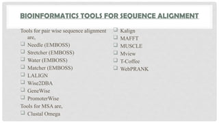 BIOINFORMATICS TOOLS FOR SEQUENCE ALIGNMENT
Tools for pair wise sequence alignment
are,
 Needle (EMBOSS)
 Stretcher (EMBOSS)
 Water (EMBOSS)
 Matcher (EMBOSS)
 LALIGN
 Wise2DBA
 GeneWise
 PromoterWise
Tools for MSA are,
 Clustal Omega
 Kalign
 MAFFT
 MUSCLE
 Mview
 T-Coffee
 WebPRANK
 