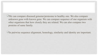 We can compare diseased genome/proteome to healthy one. We also compare
unknown gene with known gene. We can compare sequence of one organism with
other organisms that how closely they are related. We can also compare two
proteins of same family.
In pairwise sequence alignment, homology, similarity and identity are important.
 