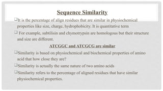Sequence Similarity
It is the percentage of align residues that are similar in physiochemical
properties like size, charge, hydrophobicity. It is quantitative term
 For example, subtilisin and chymotrypsin are homologous but their structure
and size are different.
ATCGGC and ATCGCG are similar
Similarity is based on physiochemical and biochemical properties of amino
acid that how close they are?
Similarity is actually the same nature of two amino acids
Similarity refers to the percentage of aligned residues that have similar
physiochemical properties.
 