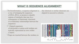 WHAT IS SEQUENCE ALIGNMENT?
In bioinformatics, a sequence alignment is
a way of arranging the sequences
of DNA, RNA, or protein to identify
regions of similarity that may be a
consequence of functional, structural,
or evolutionary relationships between the
sequences.
 Aligned sequences
of nucleotide or amino acid residues are
typically represented as rows within
a matrix.
Gaps are inserted between the residues so
that identical or similar characters are
aligned in successive columns.
 