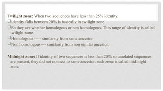 Twilight zone: When two sequences have less than 25% identity.
Identity falls between 20% is basically in twilight zone.
So they are whether homologous or non homologous. This range of identity is called
twilight zone.
Homologous ----- similarity from same ancestor
Non homologous---- similarity from non similar ancestor.
Midnight zone: If identity of two sequences is less than 20% so unrelated sequences
are present, they did not connect to same ancestor, such zone is called mid night
zone.
 