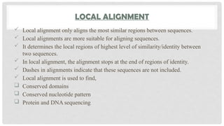 LOCAL ALIGNMENT
 Local alignment only aligns the most similar regions between sequences.
 Local alignments are more suitable for aligning sequences.
 It determines the local regions of highest level of similarity/identity between
two sequences.
 In local alignment, the alignment stops at the end of regions of identity.
 Dashes in alignments indicate that these sequences are not included.
 Local alignment is used to find,
 Conserved domains
 Conserved nucleotide pattern
 Protein and DNA sequencing
 