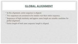 GLOBAL ALIGNMENT
In this alignment, entire sequence is aligned.
Two sequences are assumed to be similar over their entire sequence.
Sequences of high similarity and approx same length are suitable candidate for
global alignment.
Entire length of both same sequence length is aligned.
 