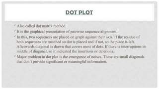 DOT PLOT
Also called dot matrix method.
It is the graphical presentation of pairwise sequence alignment.
In this, two sequences are placed on graph against their axis. If the residue of
both sequences are matched so dot is placed and if not, so the place is left.
Afterwards diagonal is drawn that covers most of dots. If there is interruptions in
middle of diagonal, so it indicated the insertions or deletions.
Major problem in dot plot is the emergence of noises. These are small diagonals
that don’t provide significant or meaningful information.
 