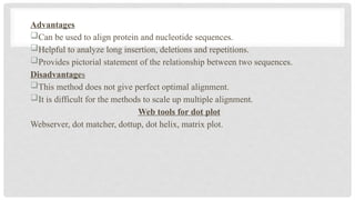 Advantages
Can be used to align protein and nucleotide sequences.
Helpful to analyze long insertion, deletions and repetitions.
Provides pictorial statement of the relationship between two sequences.
Disadvantages
This method does not give perfect optimal alignment.
It is difficult for the methods to scale up multiple alignment.
Web tools for dot plot
Webserver, dot matcher, dottup, dot helix, matrix plot.
 