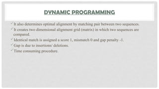 DYNAMIC PROGRAMMING
It also determines optimal alignment by matching pair between two sequences.
It creates two dimensional alignment grid (matrix) in which two sequences are
compared.
Identical match is assigned a score 1, mismatch 0 and gap penalty -1.
Gap is due to insertions/ deletions.
Time consuming procedure.
 